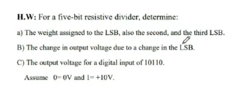H.W: For a five-bit resistive divider, determine:
a) The weight assigned to the LSB, also the second, and the third LSB.
B) The change in output voltage due to a change in the LSB.
C) The output voltage for a digital input of 10110.
Assume 0-0V and 1= +10V.
