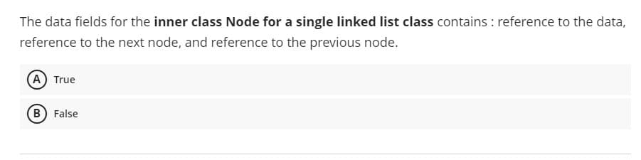 The data fields for the inner class Node for a single linked list class contains : reference to the data,
reference to the next node, and reference to the previous node.
A True
B False
