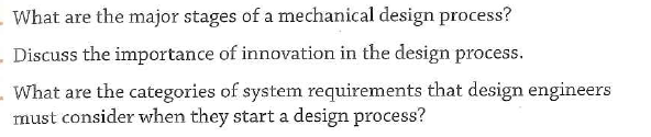 What are the major stages of a mechanical design process?
. Discuss the importance of innovation in the design process.
What are the categories of system requirements that design engineers
must consider when they start a design process?
