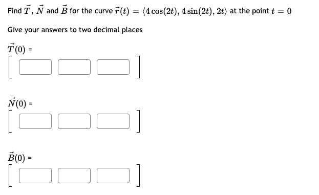 Find T, N and B for the curve 7 (t) = (4 cos(2t), 4 sin(2t), 2t) at the point t = 0
Give your answers to two decimal places
T(0) =
N(0) =
B(0) =
[C
