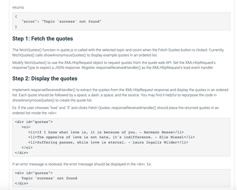 returns:
{
}
"error": "Topic 'success' not found"
Step 1: Fetch the quotes
The fetchQuotes() function in quote.js is called with the selected topic and count when the Fetch Quotes button is clicked. Currently,
fetchQuotes() calls showAnonymousQuotes() to display example quotes in an ordered list.
Modify fetchQuotes() to use the XMLHttpRequest object to request quotes from the quote web API. Set the XMLHttpRequest's
responseType to expect a JSON response. Register response Received Handler() as the XMLHttpRequest's load event handler.
Step 2: Display the quotes
Implement responseReceived Handler() to extract the quotes from the XMLHttpRequest response and display the quotes in an ordered
list. Each quote should be followed by a space, a dash, a space, and the source. You may find it helpful to repurpose the code in
showAnonymousQuotes() to create the quote list.
Ex: If the user chooses "love" and "3" and clicks Fetch Quotes, response Received Handler() should place the returned quotes in an
ordered list inside the <div>:
<div id="quotes">
<ol>
-
Hermann Hesse</li>
Elie Wiesel</li>
<li>If I know what love is, it is because of you.
<li>The opposite of love is not hate, it's indifference.
<li>Suffering passes, while love is eternal. Laura Ingalls Wilder</li>
</ol>
</div>
If an error message is received, the error message should be displayed in the <div>. Ex:
<div id="quotes">
Topic success' not found
</div>
-