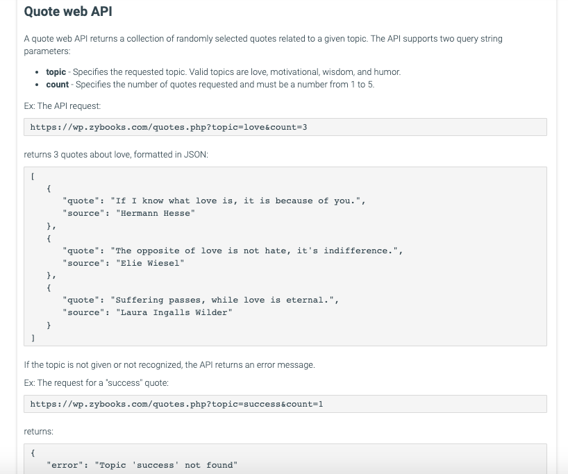 Quote web API
A quote web API returns a collection of randomly selected quotes related to a given topic. The API supports two query string
parameters:
topic - Specifies the requested topic. Valid topics are love, motivational, wisdom, and humor.
⚫ count - Specifies the number of quotes requested and must be a number from 1 to 5.
Ex: The API request:
https://wp.zybooks.com/quotes.php?topic=love&count=3
returns 3 quotes about love, formatted in JSON:
{
},
{
},
{
"quote": "If I know what love is, it is because of you.",
"source": "Hermann Hesse"
"quote": "The opposite of love is not hate, it's indifference.",
"source": "Elie Wiesel"
"quote": "Suffering passes, while love is eternal.",
"source": "Laura Ingalls Wilder"
If the topic is not given or not recognized, the API returns an error message.
Ex: The request for a "success" quote:
https://wp.zybooks.com/quotes.php?topic=success&count=1
returns:
{
'error": "Topic 'success' not found"