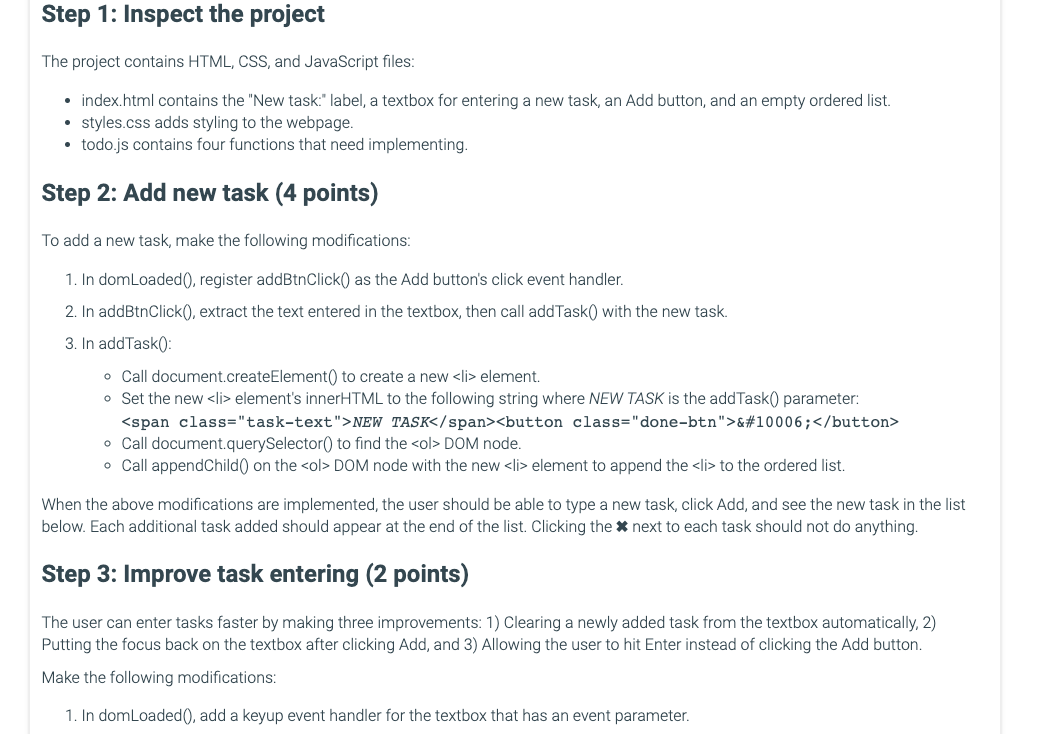 Step 1: Inspect the project
The project contains HTML, CSS, and JavaScript files:
⚫ index.html contains the "New task:" label, a textbox for entering a new task, an Add button, and an empty ordered list.
• styles.css adds styling to the webpage.
⚫ todo.js contains four functions that need implementing.
Step 2: Add new task (4 points)
To add a new task, make the following modifications:
1. In domLoaded (), register addBtnClick() as the Add button's click event handler.
2. In addBtnClick(), extract the text entered in the textbox, then call addTask() with the new task.
3. In addTask():
• Call document.createElement() to create a new <li> element.
• Set the new <li> element's innerHTML to the following string where NEW TASK is the addTask() parameter:
<span class="task-text">NEW TASK</span> <button class="done-btn">&#10006;</button>
• Call document.querySelector() to find the <ol> DOM node.
• Call appendChild() on the <ol> DOM node with the new <li> element to append the <li> to the ordered list.
When the above modifications are implemented, the user should be able to type a new task, click Add, and see the new task in the list
below. Each additional task added should appear at the end of the list. Clicking the * next to each task should not do anything.
Step 3: Improve task entering (2 points)
The user can enter tasks faster by making three improvements: 1) Clearing a newly added task from the textbox automatically, 2)
Putting the focus back on the textbox after clicking Add, and 3) Allowing the user to hit Enter instead of clicking the Add button.
Make the following modifications:
1. In domLoaded(), add a keyup event handler for the textbox that has an event parameter.