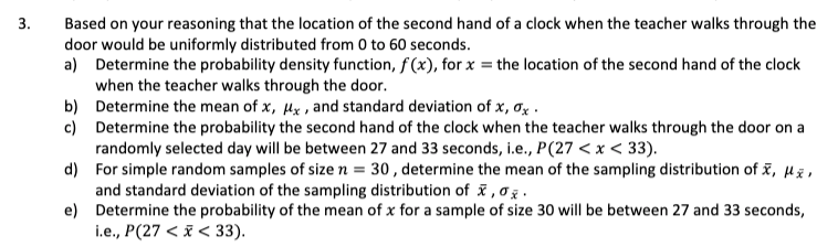 3.
Based on your reasoning that the location of the second hand of a clock when the teacher walks through the
door would be uniformly distributed from 0 to 60 seconds.
a) Determine the probability density function, f(x), for x = the location of the second hand of the clock
when the teacher walks through the door.
b) Determine the mean of x, ux, and standard deviation of x, σx.
c)
Determine the probability the second hand of the clock when the teacher walks through the door on a
randomly selected day will be between 27 and 33 seconds, i.e., P(27 < x < 33).
d)
For simple random samples of size n = 30, determine the mean of the sampling distribution of X, μž,
and standard deviation of the sampling distribution of x,σx.
e)
Determine the probability of the mean of x for a sample of size 30 will be between 27 and 33 seconds,
i.e., P(27 < x < 33).