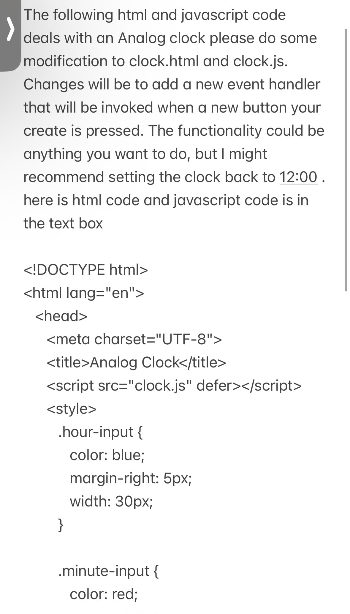 The following html and javascript code
deals with an Analog clock please do some
modification to clock.html and clock.js.
Changes will be to add a new event handler
that will be invoked when a new button your
create is pressed. The functionality could be
anything you want to do, but I might
recommend setting the clock back to 12:00.
here is html code and javascript code is in
the text box
<!DOCTYPE html>
<html lang="en">
<head>
<meta charset="UTF-8">
<title>Analog Clock</title>
<script src="clock.js" defer></script>
<style>
.hour-input {
color: blue;
margin-right: 5px;
width: 30px;
}
.minute-input {
color: red;