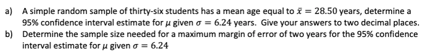 a)
A simple random sample of thirty-six students has a mean age equal to x = 28.50 years, determine a
95% confidence interval estimate for u given o = 6.24 years. Give your answers to two decimal places.
Determine the sample size needed for a maximum margin of error of two years for the 95% confidence
interval estimate for μ given o = 6.24
b)