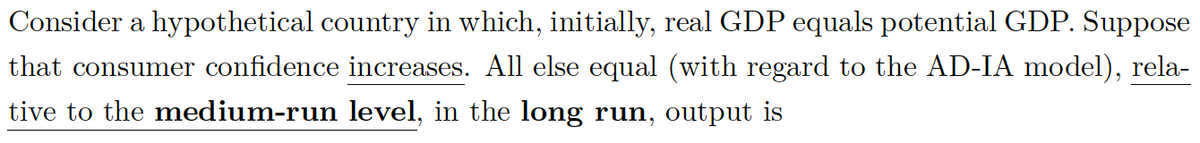 Consider a hypothetical country in which, initially, real GDP equals potential GDP. Suppose
that consumer confidence increases. All else equal (with regard to the AD-IA model), rela-
tive to the medium-run level, in the long run, output is