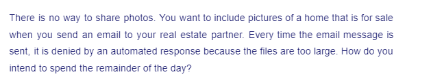 There is no way to share photos. You want to include pictures of a home that is for sale
when you send an email to your real estate partner. Every time the email message is
sent, it is denied by an automated response because the files are too large. How do you
intend to spend the remainder of the day?