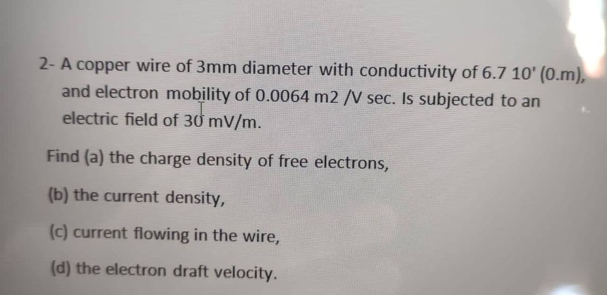 2- A copper wire of 3mm diameter with conductivity of 6.7 10' (0.m),
and electron mobility of 0.0064 m2 /V seC. Is subjected to an
electric field of 30 mV/m.
Find (a) the charge density of free electrons,
(b) the current density,
(c) current flowing in the wire,
(d) the electron draft velocity.

