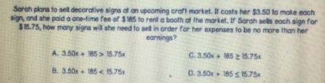 Sorah plans to sell decorative signs at an upcoming craft market. It costs her $3.50 to make each
sign, and she paid a one-time fee of $185 to rent a booth at the market. If Sarah sels each sign for
$16.75, how many signs will she need to sell in order for her expenses to be no more than her
earnings?
A. 3.50x+ 185> 15.75x
C. 3.50x + 185 2 15.75x
B. 3.50x+ 185 < 15.75x
D. 3.50x+ 185 S 15.75x
