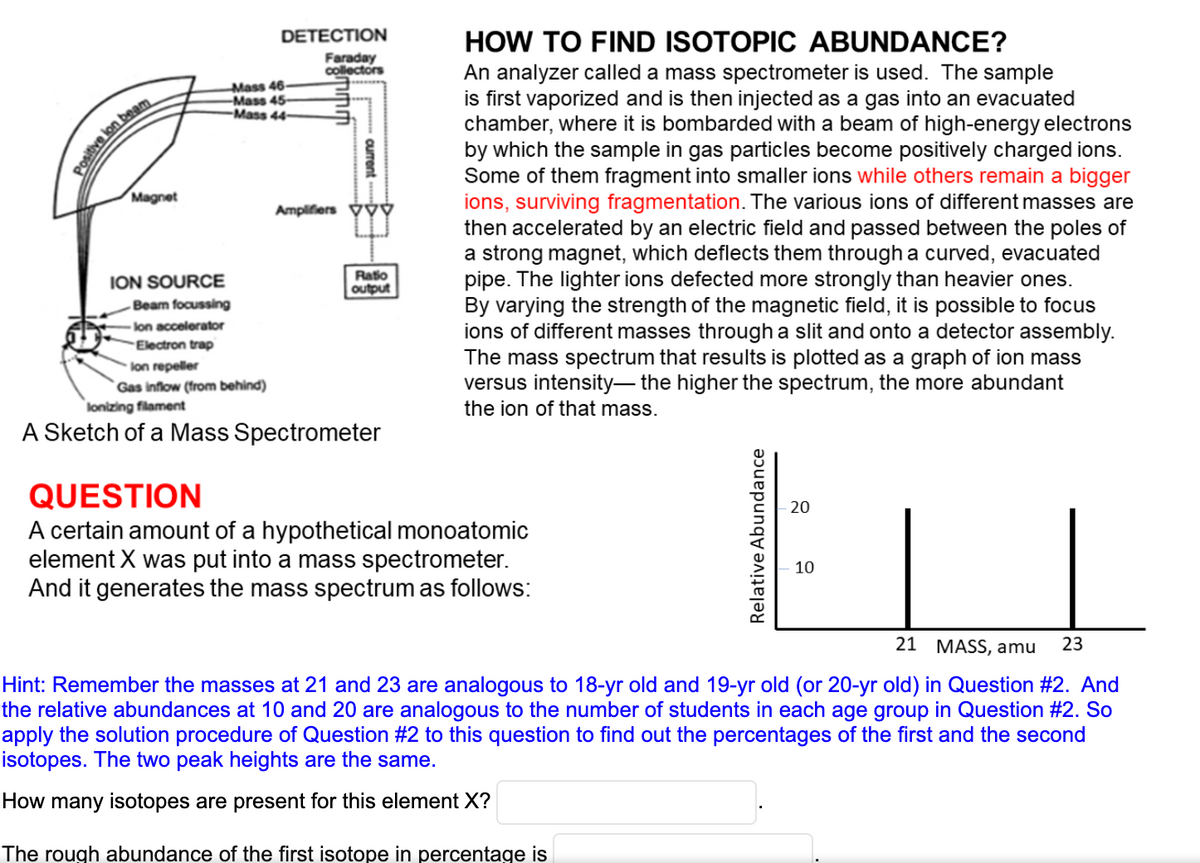 DETECTION
HOW TO FIND ISOTOPIC ABUNDANCE?
An analyzer called a mass spectrometer is used. The sample
is first vaporized and is then injected as a gas into an evacuated
chamber, where it is bombarded with a beam of high-energy electrons
by which the sample in gas particles become positively charged ions.
Some of them fragment into smaller ions while others remain a bigger
ions, surviving fragmentation. The various ions of different masses are
then accelerated by an electric field and passed between the poles of
a strong magnet, which deflects them through a curved, evacuated
pipe. The lighter ions defected more strongly than heavier ones.
By varying the strength of the magnetic field, it is possible to focus
ions of different masses through a slit and onto a detector assembly.
The mass spectrum that results is plotted as a graph of ion mass
versus intensity- the higher the spectrum, the more abundant
the ion of that mass.
Faraday
collectors
Mass 46-
-Mass 45-
Mass 44-
Magnet
Amplifiers výý
Raio
output
ION SOURCE
Beam focussing
lon accelerator
Electron trap
lon repeller
Gas inflow (from behind)
lonizing filament
A Sketch of a Mass Spectrometer
QUESTION
A certain amount of a hypothetical monoatomic
element X was put into a mass spectrometer.
And it generates the mass spectrum as follows:
20
10
21 MASS, amu
23
Hint: Remember the masses at 21 and 23 are analogous to 18-yr old and 19-yr old (or 20-yr old) in Question #2. And
the relative abundances at 10 and 20 are analogous to the number of students in each age group in Question #2. So
apply the solution procedure of Question #2 to this question to find out the percentages of the first and the second
isotopes. The two peak heights are the same.
How many isotopes are present for this element X?
The rough abundance of the first isotope in percentage is
positive lon beam
curent
Relative Abundance
