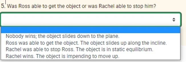 5. Was Ross able to get the object or was Rachel able to stop him?
Nobody wins; the object slides down to the plane.
Ross was able to get the object. The object slides up along the incline.
Rachel was able to stop Ross. The object is in static equilibrium.
Rachel wins. The object is impending to move up.