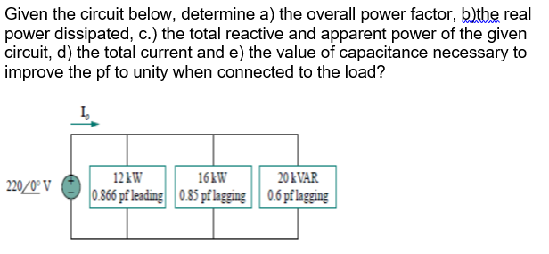 Given the circuit below, determine a) the overall power factor, b)the real
power dissipated, c.) the total reactive and apparent power of the given
circuit, d) the total current and e) the value of capacitance necessary to
improve the pf to unity when connected to the load?
220/0°V
12 kW
16kW
0.866 pf leading 0.85 pf lagging
20 KVAR
0.6 pf lagging