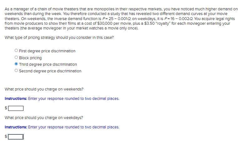 As a manager of a chaln of movle theaters that are monopolles in their respective markets, you have noticed much higher demand on
weekends than during the week. You therefore conducted a study that has revealed two different demand curves at your movle
theaters. On weekends, the Inverse demand function is P= 25 - 0.001Q, on weekdays, It is P= 16 - 0.002Q You acquire legal rights
from movie producers to show their films at a cost of $30,000 per movie, plus a $3.50 "royalty" for each moviegoer entering your
theaters (the average movlegoer in your market watches a movie only once).
What type of pricing strategy should you consider in this case?
First degree price discrimination
O Block pricing
Third degree price discrimination
Second degree price discrimination
What price should you charge on weekends?
Instructions: Enter your response rounded to two decimal places.
What price should you charge on weekdays?
Instructions: Enter your response rounded to two decimal places.
%24
