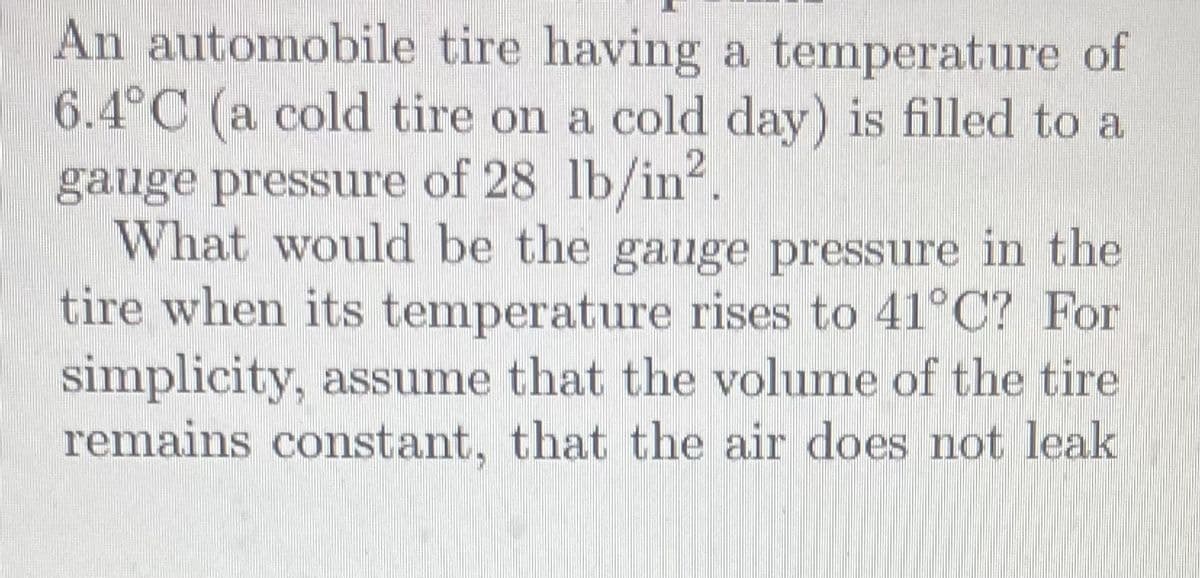 An automobile tire having a temperature of
6.4°C (a cold tire on a cold day) is filled to a
gauge pressure of 28 lb/in².
What would be the gauge pressure in the
tire when its temperature rises to 41°C? For
simplicity, assume that the volume of the tire.
remains constant, that the air does not leak
