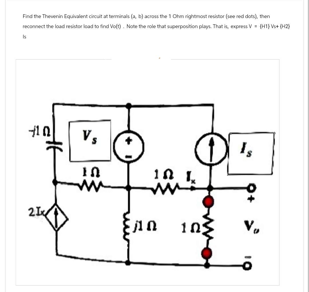 Find the Thevenin Equivalent circuit at terminals (a, b) across the 1 Ohm rightmost resistor (see red dots), then
reconnect the load resistor load to find Vo(t). Note the role that superposition plays. That is, express V = {H1} Vs+ {H2}
Is
10
Vs
2Ix
10
ww
10
Is
10
V₁