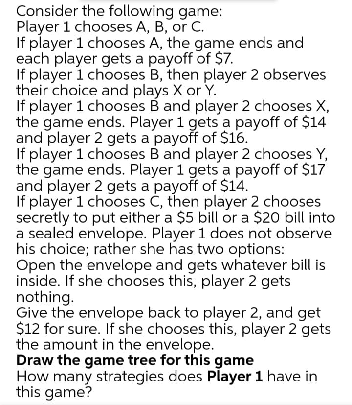 Consider the following game:
Player 1 chooses A, B, or C.
If player 1 chooses A, the game ends and
each player gets a payoff of $7.
If player 1 chooses B, then player 2 observes
their choice and plays X or Y.
If player 1 chooses B and player 2 chooses X,
the game ends. Player 1 gets a payoff of $14
and player 2 gets a payoff of $16.
If player 1 chooses B and player 2 chooses Y,
the game ends. Player 1 gets a payoff of $17
and player 2 gets a payoff of $14.
If player 1 chooses Č, then player 2 chooses
secretly to put either a $5 bill or a $20 bill into
a sealed envelope. Player 1 does not observe
his choice; rather she has two options:
Open the envelope and gets whatever bill is
inside. If she chooses this, player 2 gets
nothing.
Give the envelope back to player 2, and get
$12 for sure. If she chooses this, player 2 gets
the amount in the envelope.
Draw the game tree for this game
How many strategies does Player 1 have in
this game?
