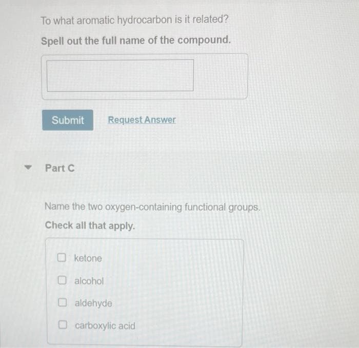 To what aromatic hydrocarbon is it related?
Spell out the full name of the compound.
Submit
Part C
Request Answer
Name the two oxygen-containing functional groups.
Check all that apply.
ketone
alcohol
O aldehyde
O carboxylic acid