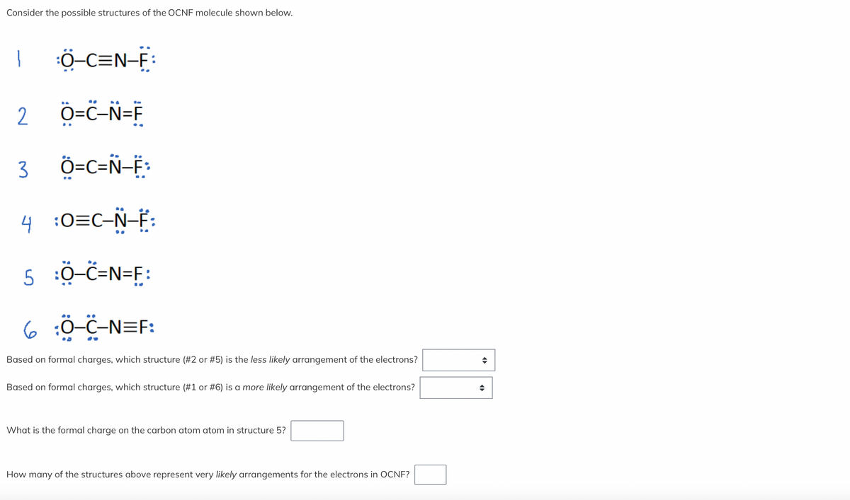 Consider the possible structures of the OCNF molecule shown below.
1 Ö¬C=N-F:
2 O=C-N=F
3 Ö=C=N-F:
4 :O=C-Ñ-F:
5 :Ö-C=N=F:
6 Ö-C-N=F:
Based on formal charges, which structure (#2 or #5) is the less likely arrangement of the electrons?
Based on formal charges, which structure (#1 or #6) is a more likely arrangement of the electrons?
What is the formal charge on the carbon atom atom in structure 5?
How many of the structures above represent very likely arrangements for the electrons in OCNF?
◆