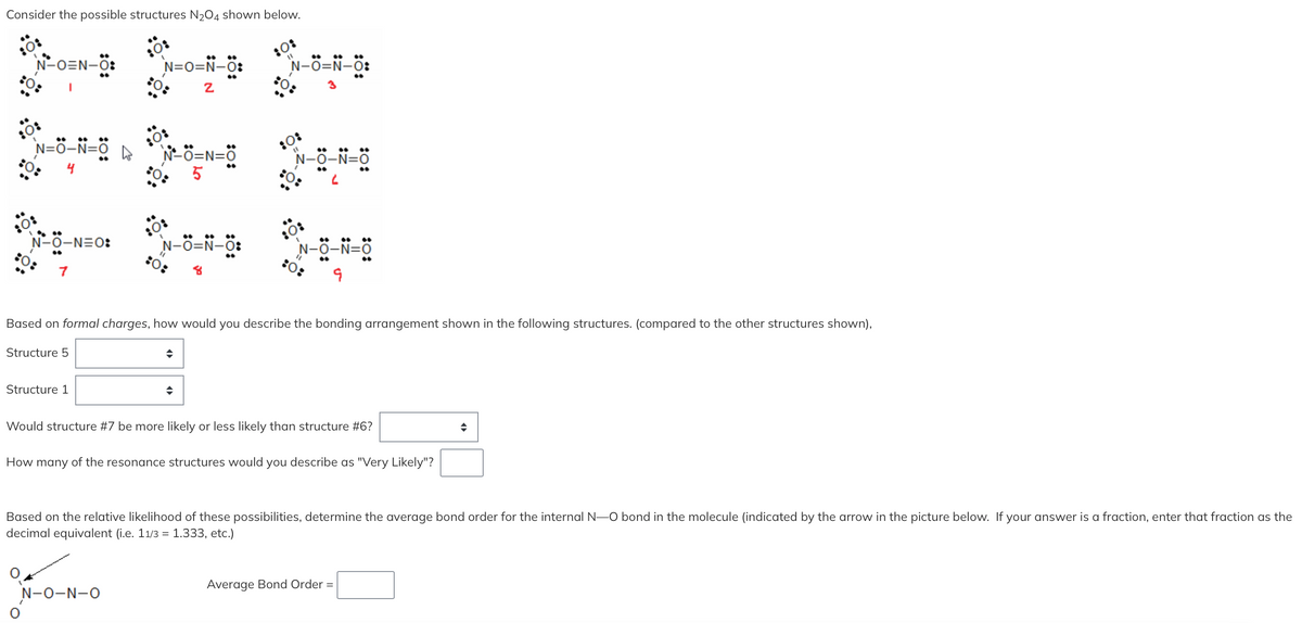 Consider the possible structures N₂O4 shown below.
0
N-O=N-O:
0
0
N=O-N=O
4
*
N-0-N=0:
Structure 5
Structure 1
10:
0
"
N=O=N-O:
Z
N-O=N=O
N-O-N-O
05
10:
1
N-O-N-O:
"1
:0:
:0:
11
N-O=N-O:
1
:0:
N-O-N=O
:0
Based on formal charges, how would you describe the bonding arrangement shown in the following structures. (compared to the other structures shown),
10:
N-O-N=O
१
Would structure #7 be more likely or less likely than structure #6?
How many of the resonance structures would you describe as "Very Likely"?
Based on the relative likelihood of these possibilities, determine the average bond order for the internal N-O bond in the molecule (indicated by the arrow in the picture below. If your answer is a fraction, enter that fraction as the
decimal equivalent (i.e. 11/3 = 1.333, etc.)
Average Bond Order =