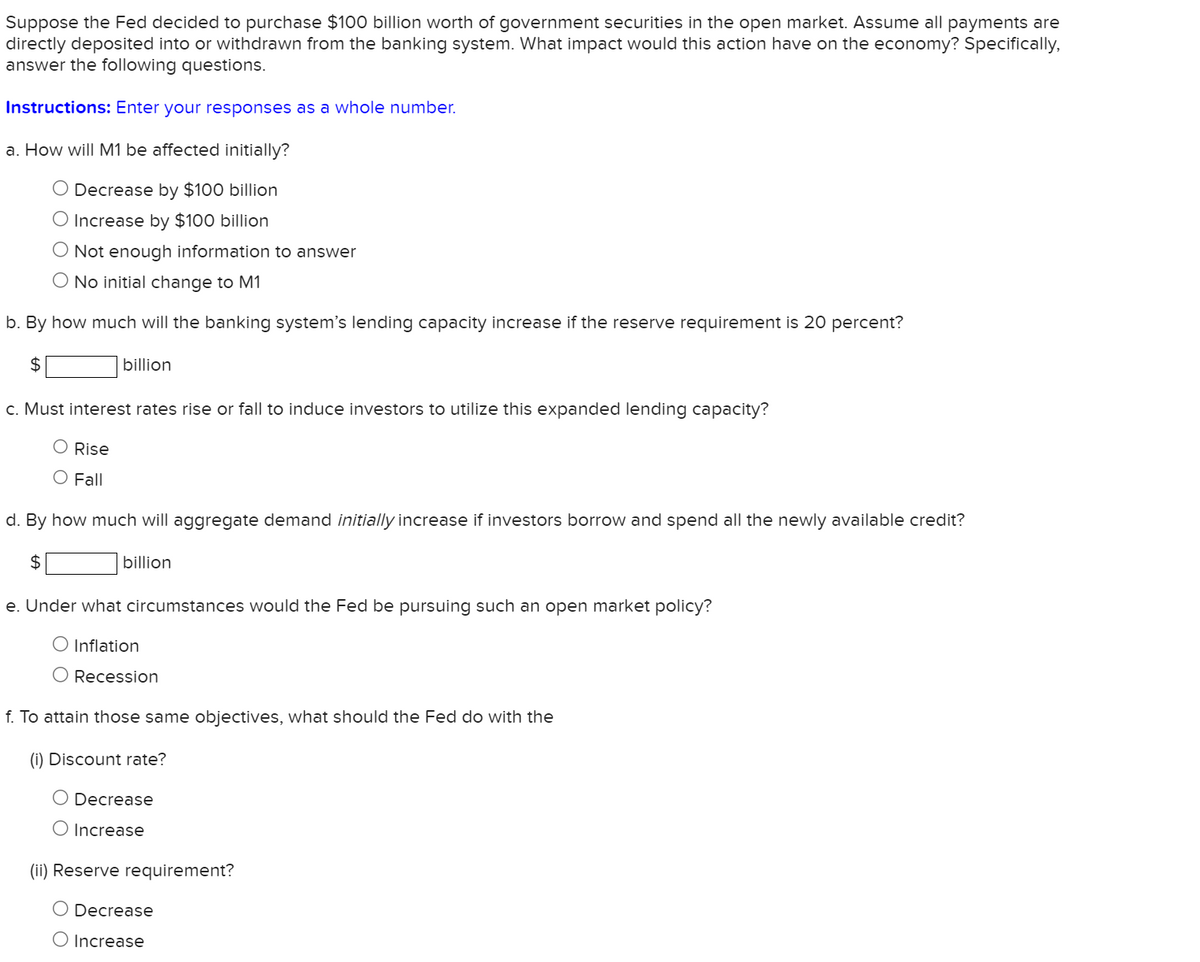 Suppose the Fed decided to purchase $100 billion worth of government securities in the open market. Assume all payments are
directly deposited into or withdrawn from the banking system. What impact would this action have on the economy? Specifically,
answer the following questions.
Instructions: Enter your responses as a whole number.
a. How will M1 be affected initially?
O Decrease by $100 billion
O Increase by $100 billion
O Not enough information to answer
O No initial change to M1
b. By how much will the banking system's lending capacity increase if the reserve requirement is 20 percent?
$
billion
c. Must interest rates rise or fall to induce investors to utilize this expanded lending capacity?
O Rise
O Fall
d. By how much will aggregate demand initially increase if investors borrow and spend all the newly available credit?
$
billion
e. Under what circumstances would the Fed be pursuing such an open market policy?
O Inflation
O Recession
f. To attain those same objectives, what should the Fed do with the
(i) Discount rate?
O Decrease
O Increase
(ii) Reserve requirement?
O Decrease
O Increase