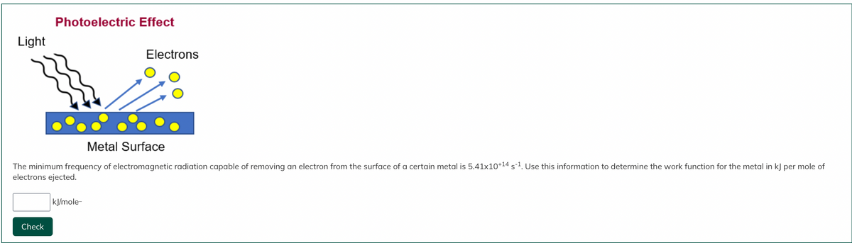 Light
Photoelectric Effect
Check
Metal Surface
The minimum frequency of electromagnetic radiation capable of removing an electron from the surface of a certain metal is 5.41x10+¹4 s-¹. Use this information to determine the work function for the metal in kJ per mole of
electrons ejected.
Electrons
kJ/mole-