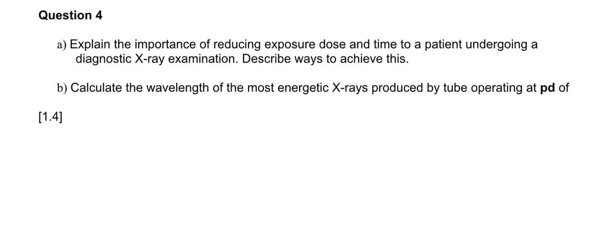 Question 4
a) Explain the importance of reducing exposure dose and time to a patient undergoing a
diagnostic X-ray examination. Describe ways to achieve this.
b) Calculate the wavelength of the most energetic X-rays produced by tube operating at pd of
[1.4]