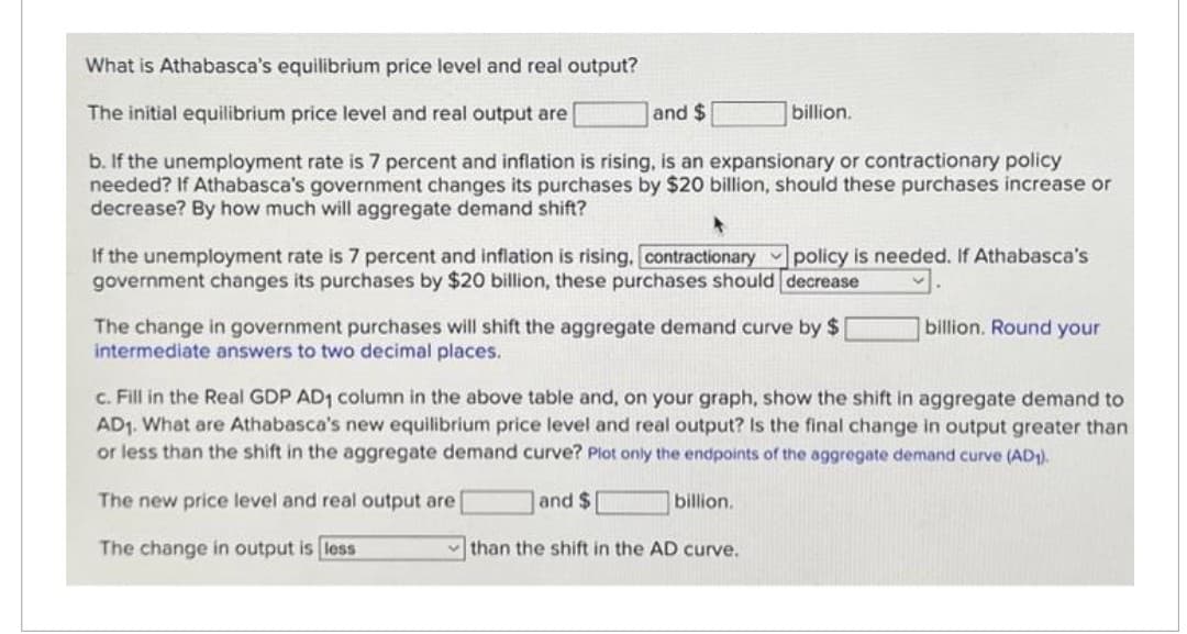 What is Athabasca's equilibrium price level and real output?
The initial equilibrium price level and real output are
and $
b. If the unemployment rate is 7 percent and inflation is rising, is an expansionary or contractionary policy
needed? If Athabasca's government changes its purchases by $20 billion, should these purchases increase or
decrease? By how much will aggregate demand shift?
billion.
If the unemployment rate is 7 percent and inflation is rising, contractionary policy is needed. If Athabasca's
government changes its purchases by $20 billion, these purchases should decrease
The change in government purchases will shift the aggregate demand curve by $ [
intermediate answers to two decimal places.
billion. Round your
c. Fill in the Real GDP AD1 column in the above table and, on your graph, show the shift in aggregate demand to
AD₁. What are Athabasca's new equilibrium price level and real output? Is the final change in output greater than
or less than the shift in the aggregate demand curve? Plot only the endpoints of the aggregate demand curve (AD1).
The new price level and real output are
and $
billion.
The change in output is less
than the shift in the AD curve.