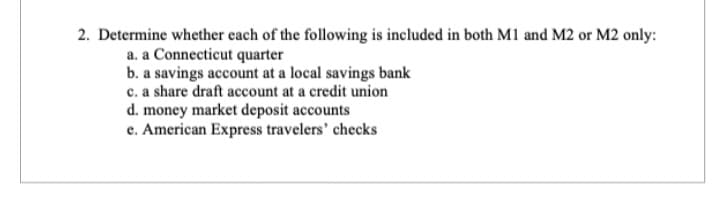 2. Determine whether each of the following is included in both M1 and M2 or M2 only:
a. a Connecticut quarter
b. a savings account at a local savings bank
c. a share draft account at a credit union
d. money market deposit accounts
e. American Express travelers' checks