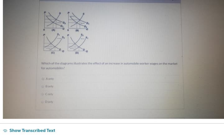 (A)
(C)
A only
Bonly
Conly
Which of the diagrams illustrates the effect of an increase in automobile worker wages on the market
for automobiles?
Donly
O
Show Transcribed Text
(D)
"D₁
-D₁