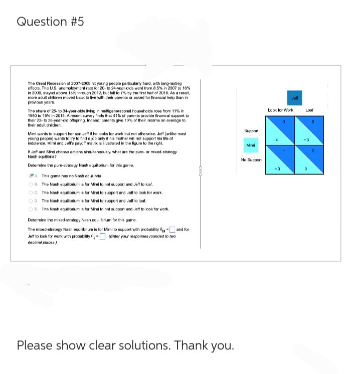 Question #5
The Great Recession of 2007-2009 hit young people particularly hard, with long-lasting
effects. The U.S. unemployment rate for 20 to 24-year-olds went from 8.5% in 2007 to 10%
in 2009, stayed above 13% through 2012, but fell to 7% by the first half of 2018. As a result,
more adult children moved back to live with their parents or asked for financial help than in
previous years.
The share of 25-to 34-year-olds living in multigenerational households rose from 11% In
1980 to 15% in 2018. A recent survey finds that 41% of parents provide financial support to
their 23-to 28-year-old offspring. Indeed, parents give 10% of their income on average to
their adult children.
Mimi wants to support her son Jeff if he looks for work but not otherwise. Jeff (unlike most
young people) wants to try to find a job only if his mother will not support his life of
indolence. Mimi and Jeff's payoff matrix is illustrated in the figure to the right.
If Jeff and Mimi choose actions simultaneously, what are the pure- or mixed-strategy
Nach equilibra?
Determine the pure-strategy Nash equilibrium for this game.
A. This game has no Nash equlibrin.
OB. The Nash equilibrium is for Mimi to not support and Jeff to loaf.
OC. The Nash equilibrium is for Mimi to support and Jeff to look for work.
OD. The Nash equilibrium is for Mimi to support and Jeff to loaf.
OE. The Nash equilibrium is for Mimi to not support and Jeff to look for work.
Determine the mixed-strategy Nash equilibrium for this game.
and for
The mixed-strategy Nash equilibrium is for Mimi to support with probability
Jeff to look for work with probability 0,-. (Enter your responses rounded to two
decinal places.)
Please show clear solutions. Thank you.
Support
Mimi
No Support
Look for Work
+
7
Jeff
3
Loaf