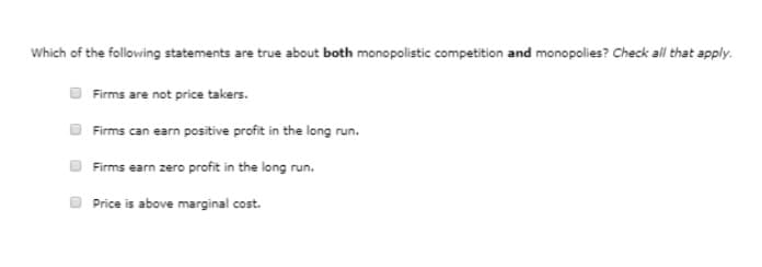 Which of the following statements are true about both monopolistic competition and monopolies? Check all that apply.
Firms are not price takers.
Firms can earn positive profit in the long run.
Firms earn zero profit in the long run.
Price is above marginal cost.