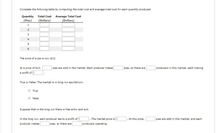 Complete the following table by computing the total cost and average total cost for each quantity produced.
Quantity Total Cost Average Total Cost
(Pies)
(Dollars)
(Dollars)
1
2
3
The price of a pie is now $12.
At a price of $12.
a profit of 3
True or False: The market is in long-run equilibrium.
True
ples are sold in the market. Each producer makes
False
Suppose that in the long run there is free entry and exit.
In the long run, each producer earns a profit of S
producer makes pies, so there are
.The market price is $
producers operating.
pies, so there are
At this price,
producers in this market, each making
pies are sold in this market, and each.