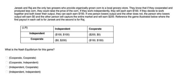 Janeek and Raj are the only two growers who provide organically grown com to a local grocery store. They know that if they cooperated and
produced less com, they could raise the price of the corn. If they work independently, they will each earn $100. If they decide to work
together and both lower their output, they can each earn $150. if one person lowers output and the other does not, the person who lowers
output will earn $0 and the other person will capture the entire market and will earn $200. Reference the game illustrated below where the
first payout in each cell is for Janeek and the second is for Raj.
(J.R)
Independent
Cooperate
Independent
($100, $100)
($0, $200)
What is the Nash Equilibrium for this game?
Ⓒ(Cooperate, Cooperate)
(Cooperate, Independent)
(Independent, Cooperate)
(Independent, Independent)
Cooperate
($200, 50)
($150, $150)