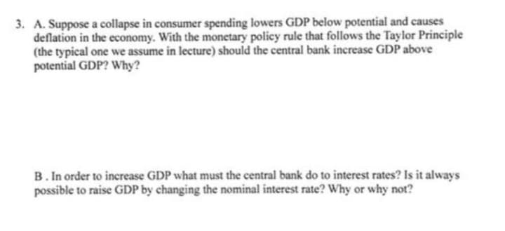 3. A. Suppose a collapse in consumer spending lowers GDP below potential and causes
deflation in the economy. With the monetary policy rule that follows the Taylor Principle
(the typical one we assume in lecture) should the central bank increase GDP above
potential GDP? Why?
B. In order to increase GDP what must the central bank do to interest rates? Is it always
possible to raise GDP by changing the nominal interest rate? Why or why not?