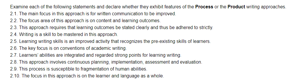 Examine each of the following statements and declare whether they exhibit features of the Process or the Product writing approaches.
2.1. The main focus in this approach is for written communication to be improved.
2.2. The focus area of this approach is on content and learning outcomes.
2.3. This approach requires that learning outcomes be stated clearly and thus be adhered to strictly.
2.4. Writing is a skill to be mastered in this approach.
2.5. Learning writing skills is an improved activity that recognizes the pre-existing skills of learners.
2.6. The key focus is on conventions of academic writing.
2.7. Learners' abilities are integrated and regarded strong points for learning writing.
2.8. This approach involves continuous planning, implementation, assessment and evaluation.
2.9. This process is susceptible to fragmentation of human abilities.
2.10. The focus in this approach is on the learner and language as a whole.