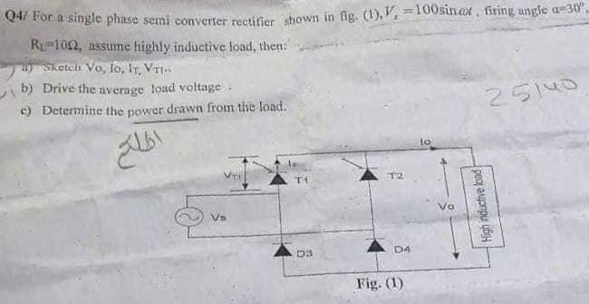 Q4/ For a single phase semi converter rectifier shown in fig. (1),V, 100sinax, firing angle a-30°.
R₁ 102, assume highly inductive load, then:
Sketch Vo, Io, IT, VTI..
b) Drive the average load voltage.
c) Determine the power drawn from the load.
25140
lo
T1
Vs
D3
اطلاع
T2
D4
Fig. (1)
0
High inductive load