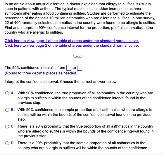 In an article about unusual allergies, a doctor explained that allergy to sulfites is usually
seen in patients with asthma. The typical reaction is a sudden increase in asthma
symptoms after eating a food containing sulfites. Studies are performed to estimate the
percentage of the nation's 10 million asthmatics who are allergic to sulfites. In one survey,
22 of 400 randomly selected asthmatics in the country were found to be allergic to sulfites.
Find and interpret a 90% confidence interval for the proportion, p, of all asthmatics in the
country who are allergic to sulfites.
Click here to view page 1 of the table of areas under the standard normal curve.
Click here to view page 2 of the table of areas under the standard normal curve.
The 90% confidence interval is from to.
(Round to three decimal places as needed.)
Interpret the confidence interval. Choose the correct answer below.
O A. With 90% confidence, the true proportion of all asthmatics in the country who are
allergic to sulfites is within the bounds of the confidence interval found in the
previous step.
OB. With 90% confidence, the sample proportion of all asthmatics who are allergic to
sulfites will be within the bounds of the confidence interval found in the previous
step.
O C. There is a 90% probability that the true proportion of all asthmatics in the country
who are allergic to sulfites is within the bounds of the confidence interval found in
the previous step.
O D. There is a 90% probability that the sample proportion of all asthmatics in the
country who are allergic to sulfites will be within the bounds of the confidence