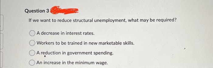 Question 3
If we want to reduce structural unemployment, what may be required?
A decrease in interest rates.
Workers to be trained in new marketable skills.
A reduction in government spending.
An increase in the minimum wage.