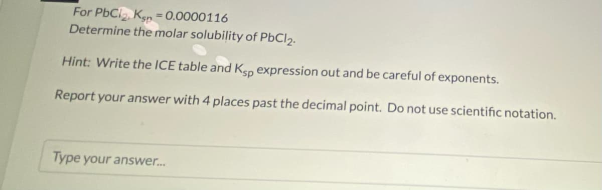 For PbCl, Ksn =0.0000116
Determine the molar solubility of PbCl2.
Hint: Write the ICE table and Ksp expression out and be careful of exponents.
Report your answer with 4 places past the decimal point. Do not use scientific notation.
Type your answer...
