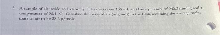 5. A sample of air inside an Erlenmeyer flask occupies 135 mL and has a pressure of 946.3 mmHg and a
temperature of 95.1 °C. Calculate the mass of air (in grams) in the flask, assuming the average molar
mass of air to be 28.6 g/mole.