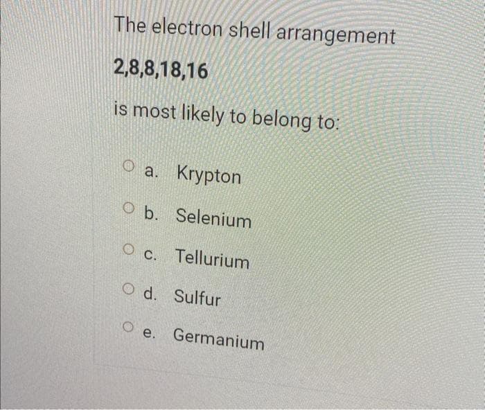 The electron shell arrangement
2,8,8,18,16
is most likely to belong to:
O a. Krypton
O b. Selenium
O c. Tellurium
Od. Sulfur
Oe. Germanium