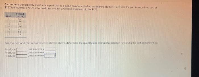 A company periodically produces a part that is a basic component of an assembled product. Each time the part is run, a fixed cost of
$127 is incurred. The cost to hold one unit for a week is estimated to be $175.
Demand
Week (units)
1
46
2
SABA: AR
20
3 92
4
5
5
7
Produce
Produce
Produce
20
18
78
For the demand (net requirements) shown above, determine the quantity and timing of production runs using the part period method.
units in week
units in week
units in week