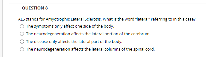 QUESTION 8
ALS stands for Amyotrophic Lateral Sclerosis. What is the word "lateral" referring to in this case?
The symptoms only affect one side of the body.
The neurodegeneration affects the lateral portion of the cerebrum.
The disease only affects the lateral part of the body.
The neurodegeneration affects the lateral columns of the spinal cord.
