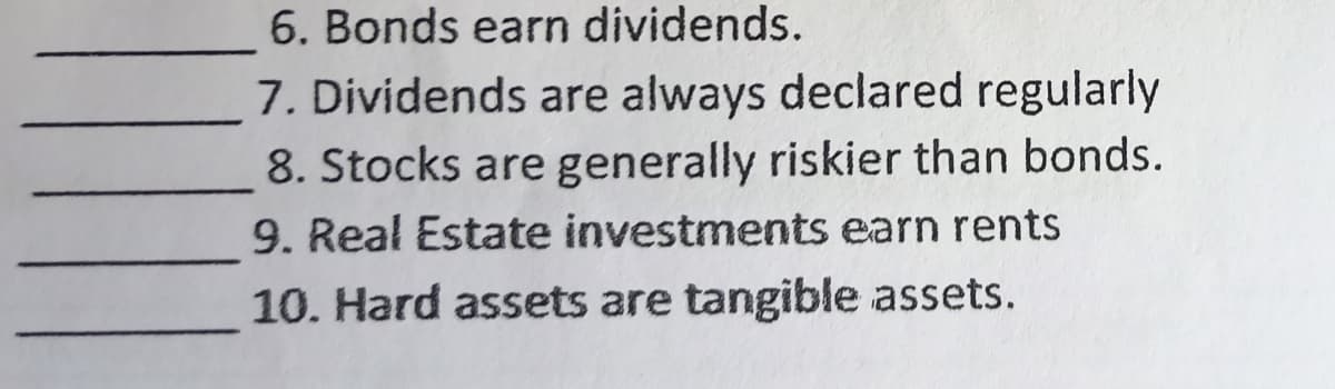 6. Bonds earn dividends.
7. Dividends are always declared regularly
8. Stocks are generally riskier than bonds.
9. Real Estate investments earn rents
10. Hard assets are tangible assets.
