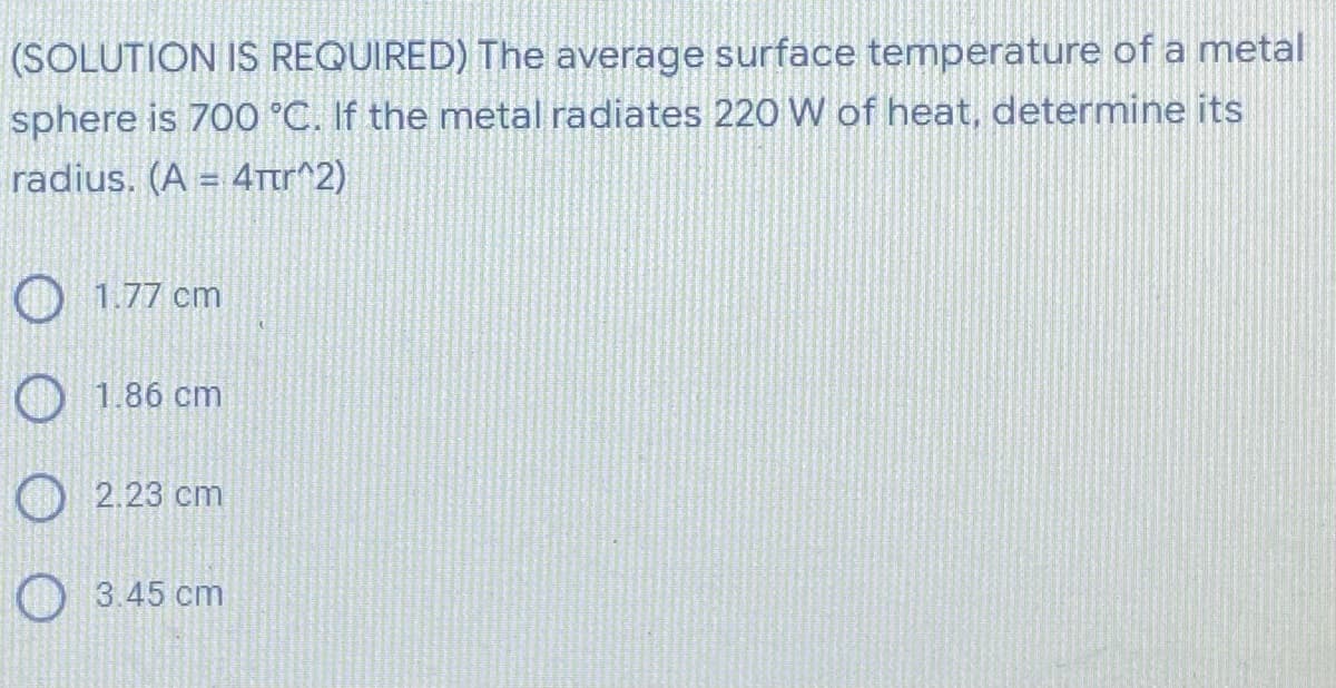 (SOLUTION IS REQUIRED) The average surface temperature of a metal
sphere is 700 °C. If the metal radiates 220 W of heat, determine its
radius. (A = 4πr^2)
1.77 cm
1.86 cm
2.23 cm
O 3.45 cm