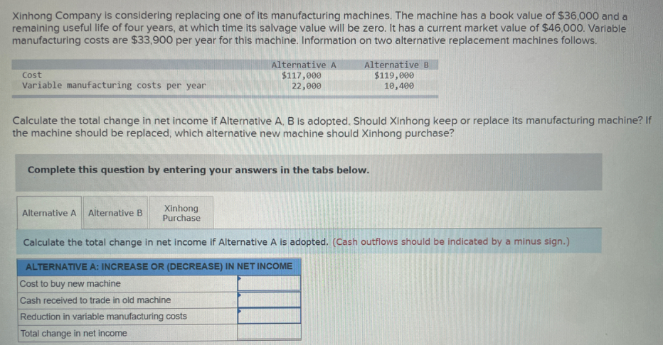 Xinhong Company is considering replacing one of its manufacturing machines. The machine has a book value of $36,000 and a
remaining useful life of four years, at which time its salvage value will be zero. It has a current market value of $46,000. Variable
manufacturing costs are $33,900 per year for this machine. Information on two alternative replacement machines follows.
Cost
Variable manufacturing costs per year
Calculate the total change in net income if Alternative A, B is adopted. Should Xinhong keep or replace its manufacturing machine? If
the machine should be replaced, which alternative new machine should Xinhong purchase?
Alternative A Alternative B
Alternative A
$117,000
22,000
Complete this question by entering your answers in the tabs below.
Xinhong
Purchase
Alternative B
$119,000
10,400
Reduction in variable manufacturing costs
Total change in net income
Calculate the total change in net income if Alternative A is adopted. (Cash outflows should be indicated by a minus sign.)
ALTERNATIVE A: INCREASE OR (DECREASE) IN NET INCOME
Cost to buy new machine
Cash received to trade in old machine