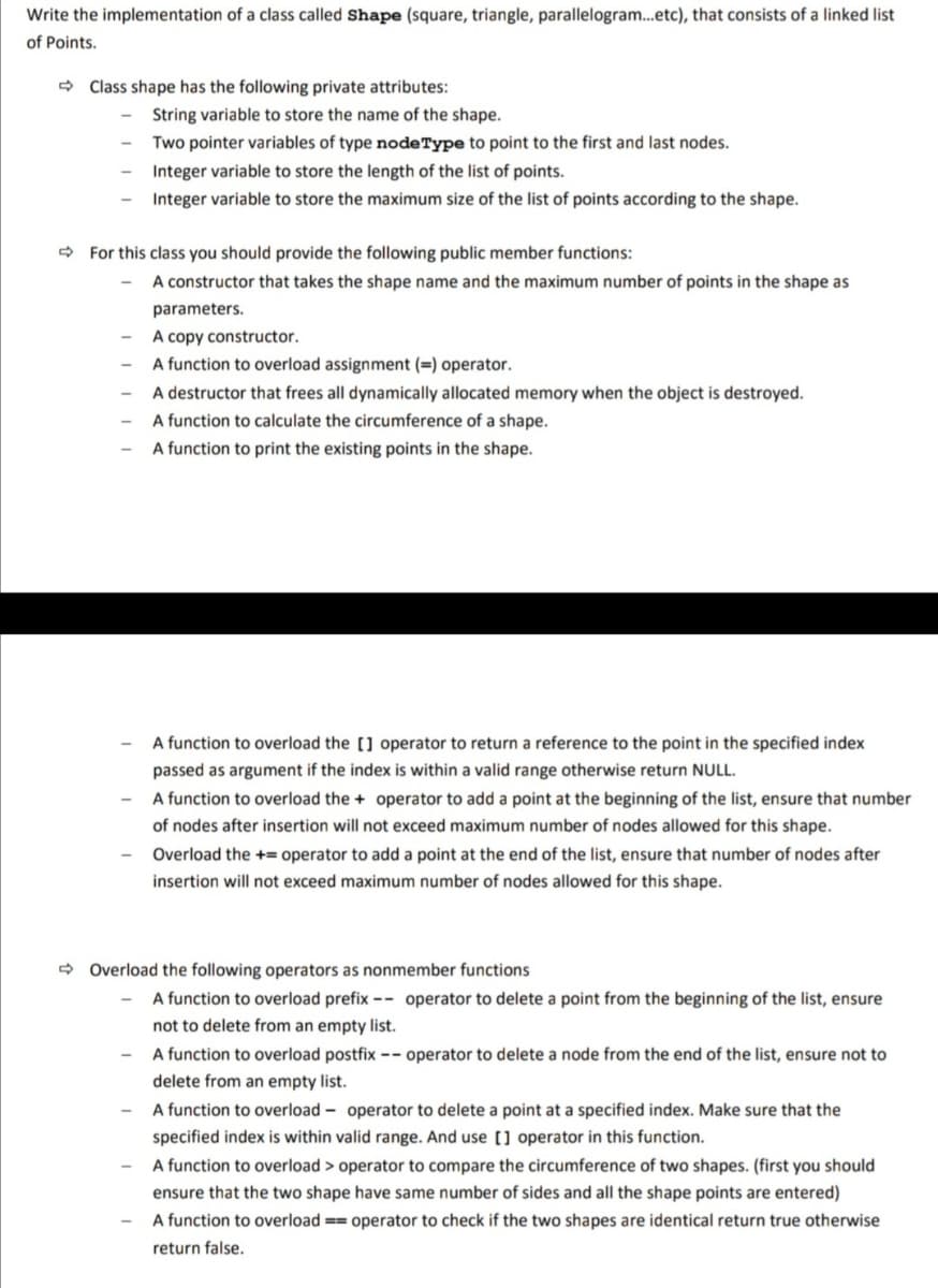 Write the implementation of a class called Shape (square, triangle, parallelogram.etc), that consists of a linked list
of Points.
> Class shape has the following private attributes:
String variable to store the name of the shape.
Two pointer variables of type node Type to point to the first and last nodes.
Integer variable to store the length of the list of points.
Integer variable to store the maximum size of the list of points according to the shape.
- For this class you should provide the following public member functions:
A constructor that takes the shape name and the maximum number of points in the shape as
parameters.
A copy constructor.
A function to overload assignment (=) operator.
A destructor that frees all dynamically allocated memory when the object is destroyed.
A function to calculate the circumference of a shape.
A function to print the existing points in the shape.
A function to overload the [] operator to return a reference to the point in the specified index
passed as argument if the index is within a valid range otherwise return NULL.
A function to overload the + operator to add a point at the beginning of the list, ensure that number
of nodes after insertion will not exceed maximum number of nodes allowed for this shape.
Overload the += operator to add a point at the end of the list, ensure that number of nodes after
insertion will not exceed maximum number of nodes allowed for this shape.
- Overload the following operators as nonmember functions
A function to overload prefix –- operator to delete a point from the beginning of the list, ensure
not to delete from an empty list.
A function to overload postfix -- operator to delete a node from the end of the list, ensure not to
delete from an empty list.
- A function to overload - operator to delete a point at a specified index. Make sure that the
specified index is within valid range. And use [] operator in this function.
- A function to overload > operator to compare the circumference of two shapes. (first you should
ensure that the two shape have same number of sides and all the shape points are entered)
A function to overload == operator to check if the two shapes are identical return true otherwise
return false.
