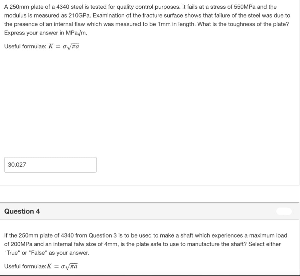 A 250mm plate of a 4340 steel is tested for quality control purposes. It fails at a stress of 550MPA and the
modulus is measured as 21OGPA. Examination of the fracture surface shows that failure of the steel was due to
the presence of an internal flaw which was measured to be 1mm in length. What is the toughness of the plate?
Express your answer in MPa/m.
Useful formulae: K = oTa
30.027
Question 4
If the 250mm plate of 4340 from Question 3 is to be used to make a shaft which experiences a maximum load
of 200MPa and an internal falw size of 4mm, is the plate safe to use to manufacture the shaft? Select either
"True" or "False" as your answer.
Useful formulae:K = o/na
