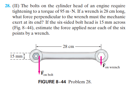 28. (II) The bolts on the cylinder head of an engine require
tightening to a torque of 95 m · N. If a wrench is 28 cm long,
what force perpendicular to the wrench must the mechanic
exert at its end? If the six-sided bolt head is 15 mm across
(Fig. 8-44), estimate the force applied near each of the six
points by a wrench.
- 28 cm
15 mm
on wrench
Fon bolt
FIGURE 8–44 Problem 28.
